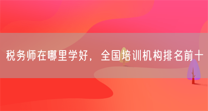 税务师在哪里学好,全国培训机构排名前十(图1) 税务师在哪里学好,全国培训机构排名前十(图1)