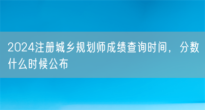 2024注册城乡规划师成绩查询时间,分数什么时候公布(图1) 2024注册城乡规划师成绩查询时间,分数什么时候公布(图1)