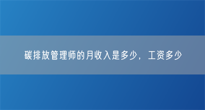 碳排放管理师的月收入是多少,工资多少(图1) 碳排放管理师的月收入是多少,工资多少(图1)