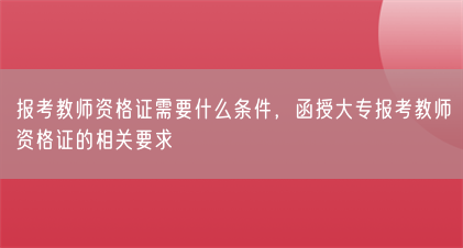报考教师资格证需要什么条件,函授大专报考教师资格证的相关要求(图1) 报考教师资格证需要什么条件,函授大专报考教师资格证的相关要求(图1)