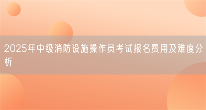 2025年中级消防设施操作员考试报名费用及难度分析(图1) 2025年中级消防设施操作员考试报名费用及难度分析(图1)