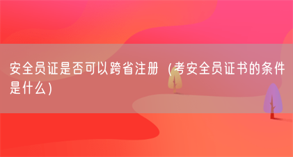 安全员证是否可以跨省注册(考安全员证书的条件是什么)(图1) 安全员证是否可以跨省注册(考安全员证书的条件是什么)(图1)